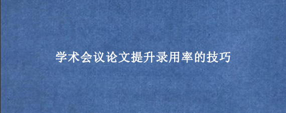 学术会议论文提升录用率的技巧