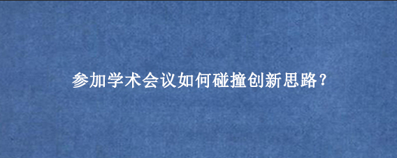 参加学术会议如何碰撞创新思路？