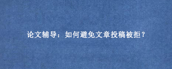 论文辅导：如何避免文章投稿被拒？