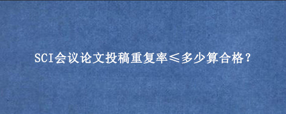 SCI会议论文投稿重复率≤多少算合格？
