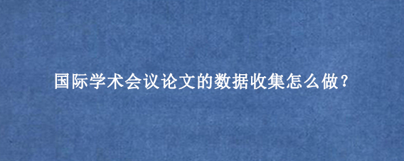 国际学术会议论文的数据收集怎么做？
