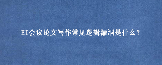 EI会议论文写作常见逻辑漏洞是什么？
