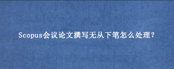 Scopus会议论文撰写无从下笔怎么处理？