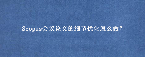 Scopus会议论文的细节优化怎么做？