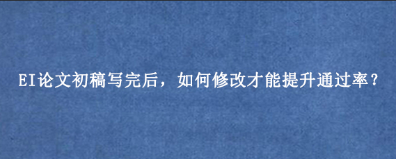EI论文初稿写完后，如何修改才能提升通过率？
