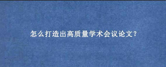 怎么打造出高质量学术会议论文？