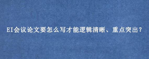 EI会议论文要怎么写才能逻辑清晰、重点突出？
