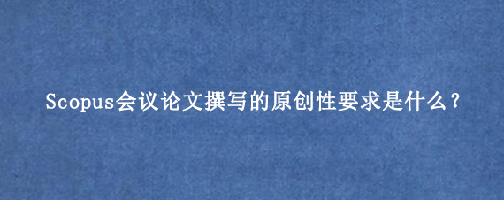 Scopus会议论文撰写的原创性要求是什么？