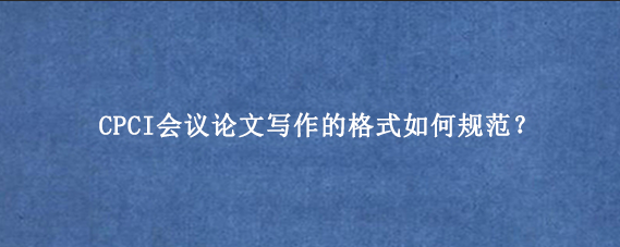 CPCI会议论文写作的格式如何规范？