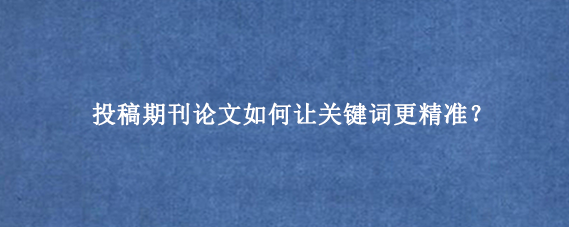 投稿期刊论文如何让关键词更精准？