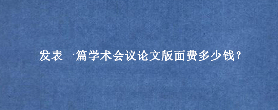 发表一篇学术会议论文版面费多少钱？
