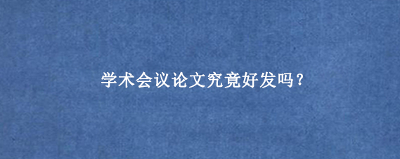 学术会议论文究竟好发吗？