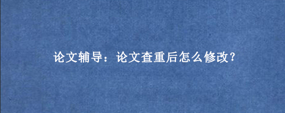 论文辅导：论文查重后怎么修改？