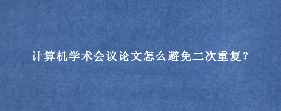 计算机学术会议论文怎么避免二次重复？