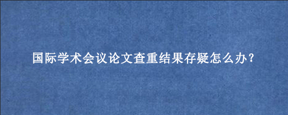 国际学术会议论文查重结果存疑怎么办？