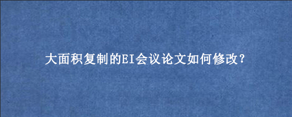 大面积复制的EI会议论文如何修改？