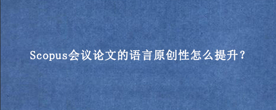 Scopus会议论文的语言原创性怎么提升？