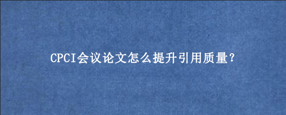 CPCI会议论文怎么提升引用质量？