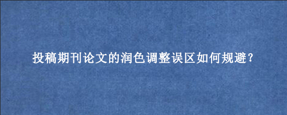 投稿期刊论文的润色调整误区如何规避？