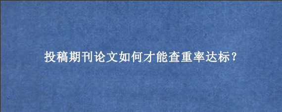 投稿期刊论文如何才能查重率达标？