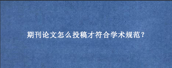 期刊论文怎么投稿才符合学术规范？