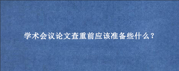 学术会议论文查重前应该准备些什么？