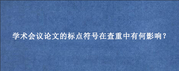 学术会议论文的标点符号在查重中有何影响？
