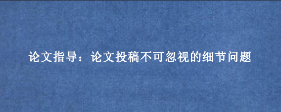 论文指导：论文投稿不可忽视的细节问题