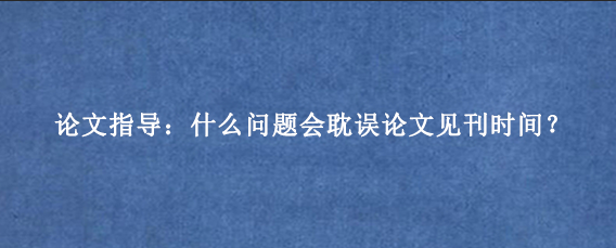 论文指导：什么问题会耽误论文见刊时间？