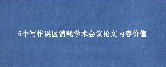 5个写作误区消耗学术会议论文内容价值