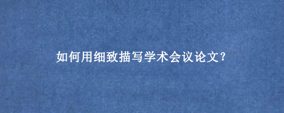 如何用细致描写学术会议论文？