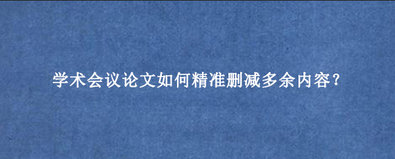 学术会议论文如何精准删减多余内容？