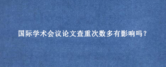 国际学术会议论文查重次数多有影响吗？