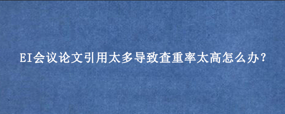 EI会议论文引用太多导致查重率太高怎么办？