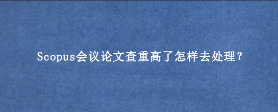 Scopus会议论文查重高了怎样去处理？