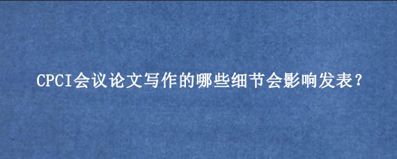 CPCI会议论文写作的哪些细节会影响发表？