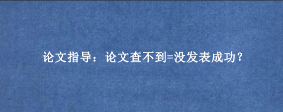 论文指导：论文查不到=没发表成功？