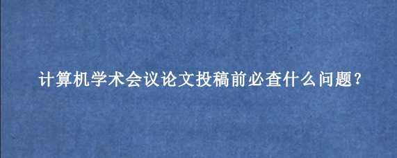 计算机学术会议论文投稿前必查什么问题？