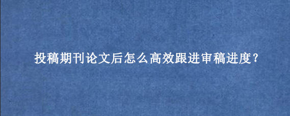 投稿期刊论文后怎么高效跟进审稿进度？