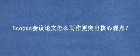 Scopus会议论文怎么写作更突出核心观点？