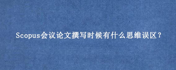 Scopus会议论文撰写时候有什么思维误区？