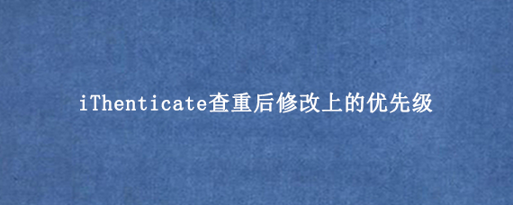 iThenticate查重后修改上的优先级