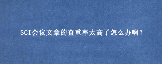 SCI会议文章的查重率太高了怎么办啊？