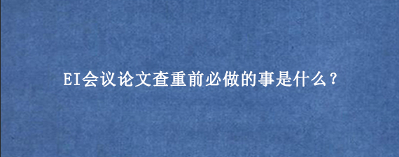 EI会议论文查重前必做的事是什么？