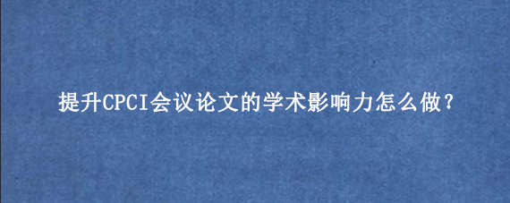 提升CPCI会议论文的学术影响力怎么做？