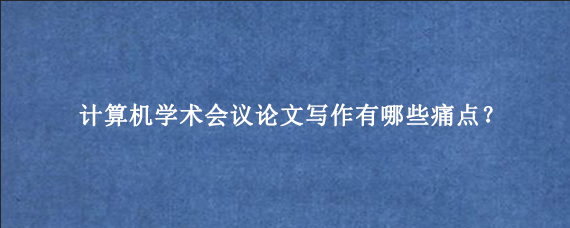 计算机学术会议论文写作有哪些痛点？