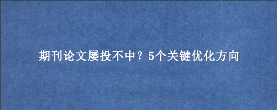 期刊论文屡投不中？5个关键优化方向