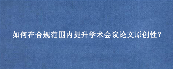如何在合规范围内提升学术会议论文原创性？