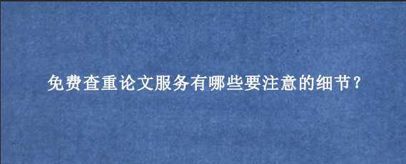 免费查重论文服务有哪些要注意的细节？