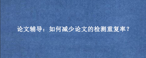 论文辅导：如何减少论文的检测重复率？